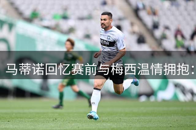 马蒂诺回忆赛前与梅西温情拥抱：他值得开启人生新篇章